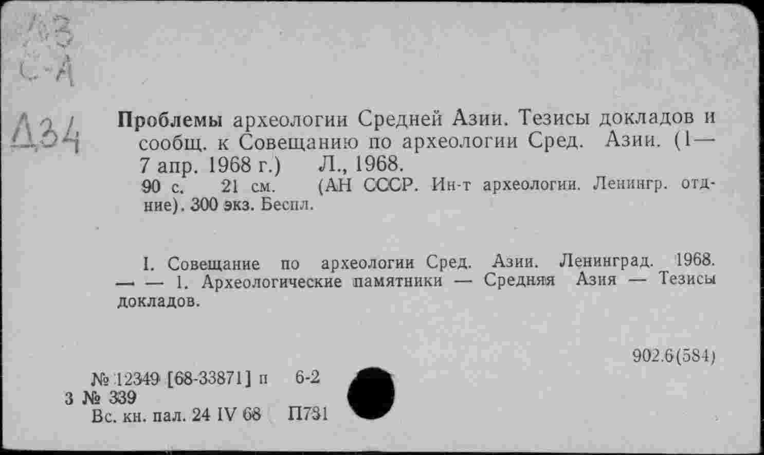 ﻿ДгЦ
Проблемы археологии Средней Азии. Тезисы докладов и сообщ. к Совещанию по археологии Сред. Азии. (1 — 7 апр. 1968 г.)	Л., 1968.
90 с. 21 см. (АН СССР. Ин-т археологии. Ленингр. отд-ние). 300 экз. Беспл.
I. Совещание по археологии Сред. Азии. Ленинград. 1968. — — 1. Археологические памятники — Средняя Азия — Тезисы докладов.
№12349 [68-33871] п 6-2
3 № 339
Вс. кн. пал. 24 IV 68 П731
902.6(584)